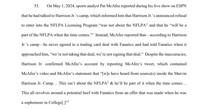 On May 1, 2024, sports analyst Pat McAfee reported during his live show on ESPNthat he had talked to Harrison Jr.’s camp, which informed him that Harrison Jr.’s announced refusalto enter into the NFLPA Licensing Program “was not about the NFLPA” and that he “will be apart of the NFLPA when the time comes.”1Instead, McAfee reported that—according to HarrisonJr.’s camp—he never agreed to a trading card deal with Fanatics and had told Fanatics when itapproached him, “we’re not taking that deal, we’re not signing that deal.” Despite the inaccuracies,Harrison Jr. confirmed McAfee’s account by reposting McAfee’s tweet, which containedMcAfee’s video and McAfee’s statement that “[w]e have heard from source(s) inside the MarvinHarrison Jr. Camp… This isn’t about the NFLPA2 & he’ll be part of it when the time comes…This all revolves around a potential beef with Fanatics from an offer that was made when he wasa sophomore in College[.]”3